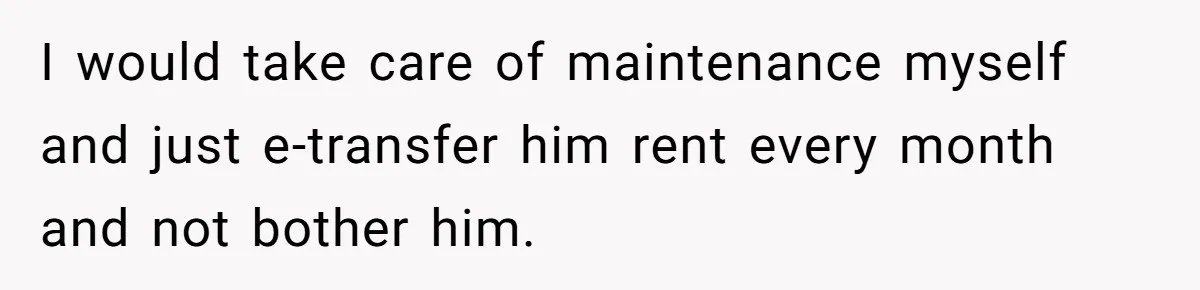 I would take care of maintenance myself and just e-transfer him rent every month and not bother him.
