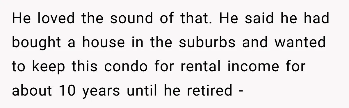 He loved the sound of that. He said he had bought a house in the suburbs and wanted to keep this condo for rental income for about 10 years until...