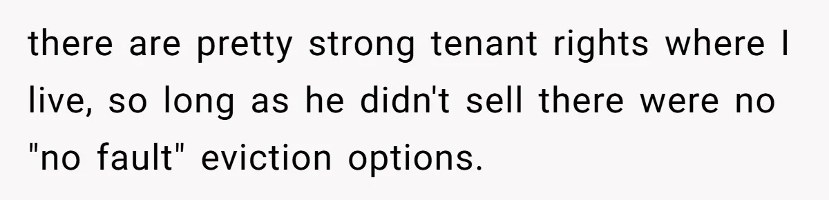 there are pretty strong tenant rights where I live, so long as he didn't sell there were no "no fault" eviction options.