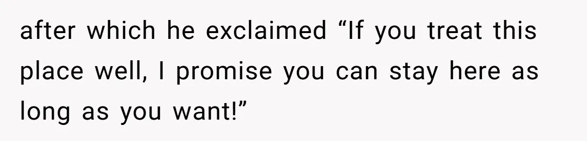 after which he exclaimed “If you treat this place well, I promise you can stay here as long as you want!”