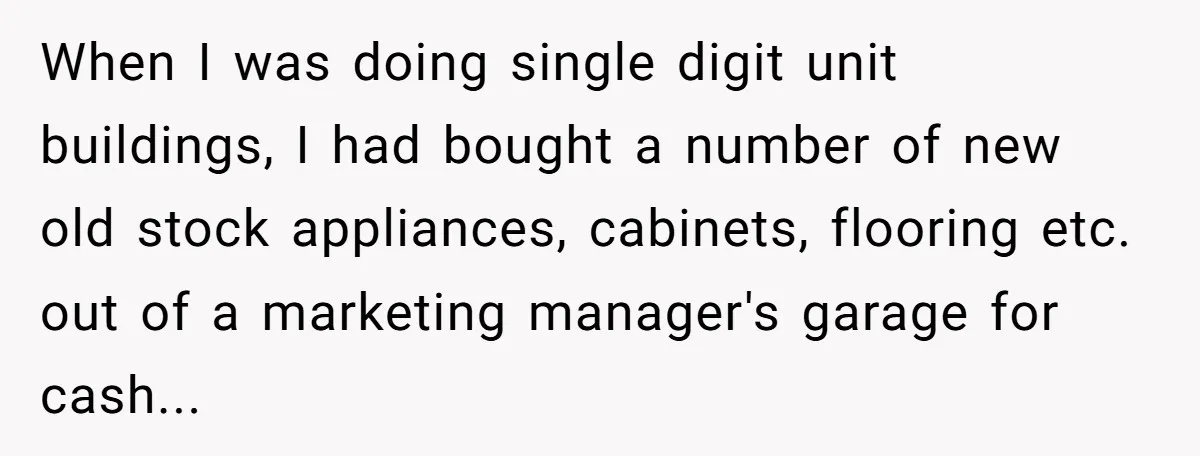 When I was doing single digit unit buildings, I had bought a number of new old stock appliances, cabinets, flooring etc. out of a marketing manager's garage for cash...