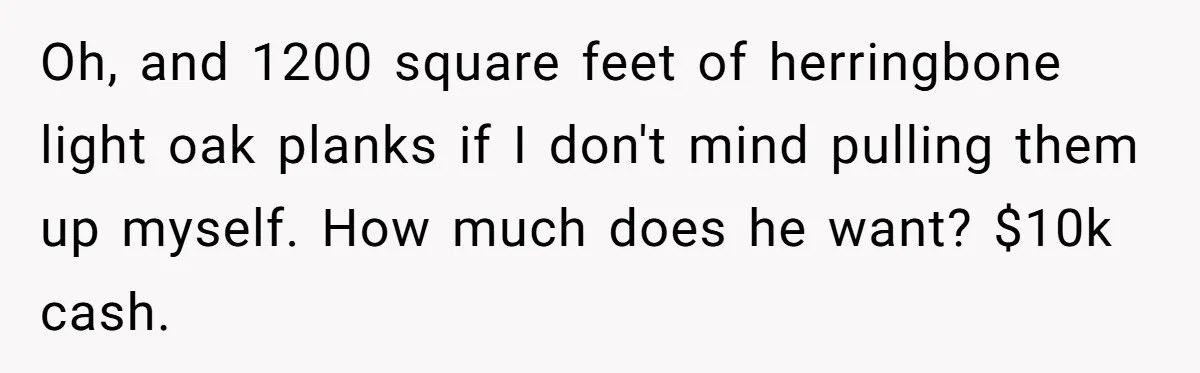 Oh, and 1200 square feet of herringbone light oak planks if I don't mind pulling them up myself. How much does he want? $10k cash.