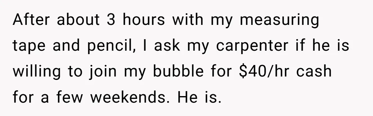 After about 3 hours with my measuring tape and pencil, I ask my carpenter if he is willing to join my bubble for $40/hr cash for a few weekends. He...