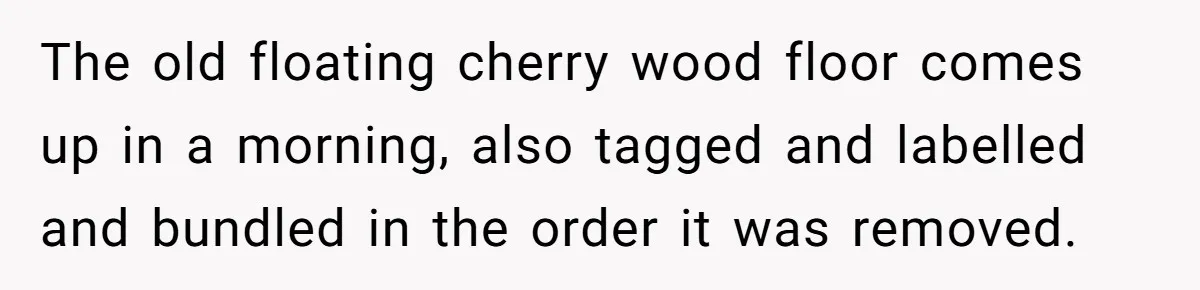 The old floating cherry wood floor comes up in a morning, also tagged and labelled and bundled in the order it was removed.