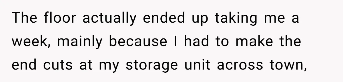 The floor actually ended up taking me a week, mainly because I had to make the end cuts at my storage unit across town,