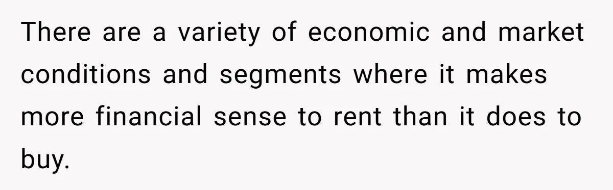 There are a variety of economic and market conditions and segments where it makes more financial sense to rent than it does to buy.