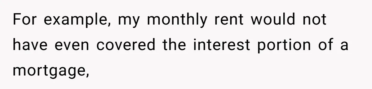For example, my monthly rent would not have even covered the interest portion of a mortgage,