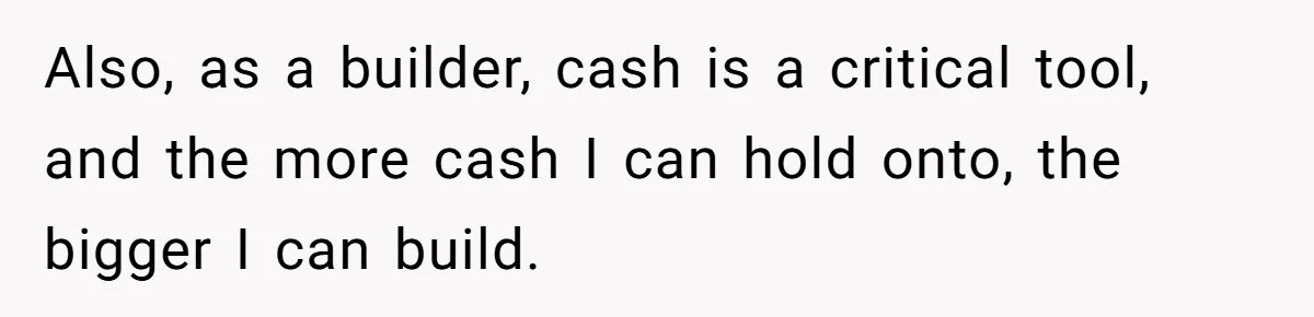 Also, as a builder, cash is a critical tool, and the more cash I can hold onto, the bigger I can build.