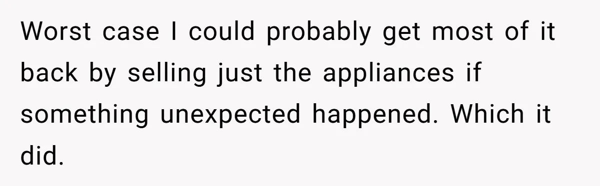 Worst case I could probably get most of it back by selling just the appliances if something unexpected happened. Which it did.