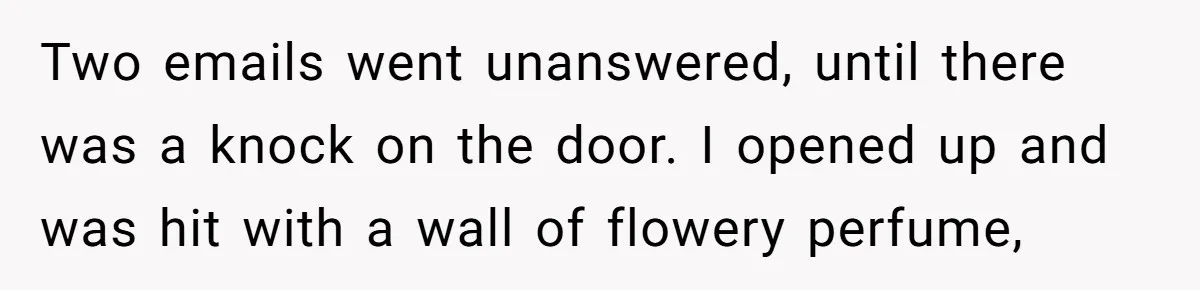 Two emails went unanswered, until there was a knock on the door. I opened up and was hit with a wall of flowery perfume,