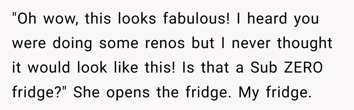"Oh wow, this looks fabulous! I heard you were doing some renos but I never thought it would look like this! Is that a Sub ZERO fridge?" She opens the...