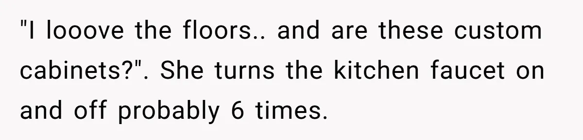 "I looove the floors.. and are these custom cabinets?". She turns the kitchen faucet on and off probably 6 times.
