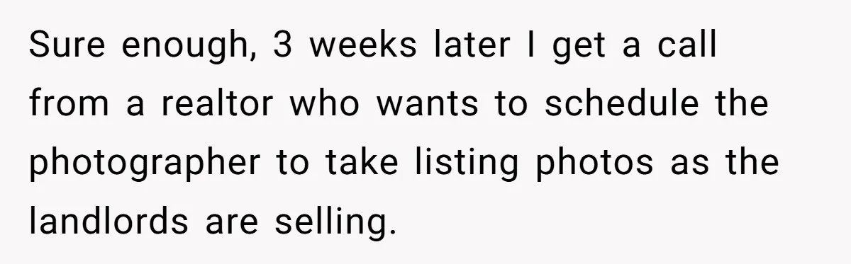Sure enough, 3 weeks later I get a call from a realtor who wants to schedule the photographer to take listing photos as the landlords are selling.