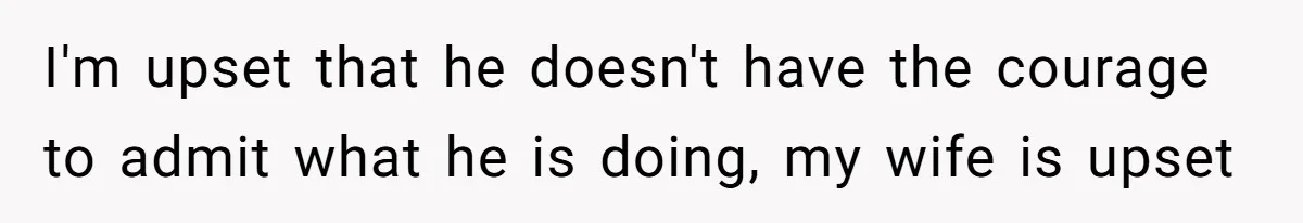 I'm upset that he doesn't have the courage to admit what he is doing, my wife is upset