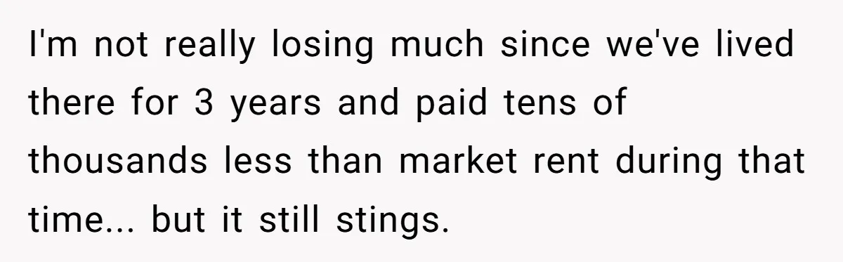 I'm not really losing much since we've lived there for 3 years and paid tens of thousands less than market rent during that time... but it still stings.