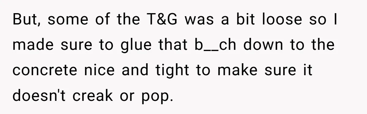 But, some of the T&G was a bit loose so I made sure to glue that b__ch down to the concrete nice and tight to make sure it doesn't creak...