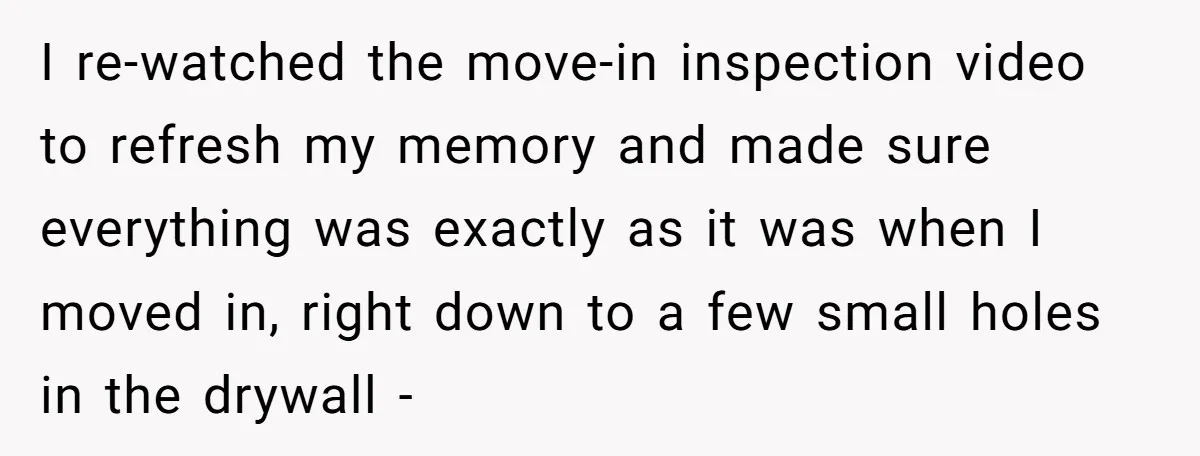 I re-watched the move-in inspection video to refresh my memory and made sure everything was exactly as it was when I moved in, right down to a few small holes...