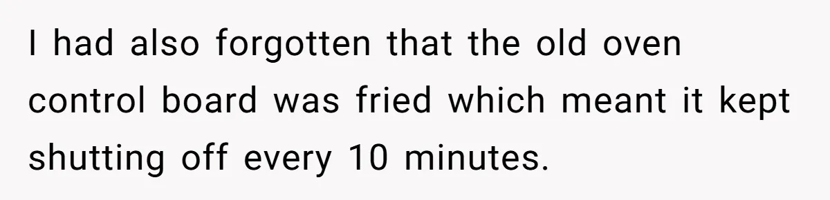 I had also forgotten that the old oven control board was fried which meant it kept shutting off every 10 minutes.