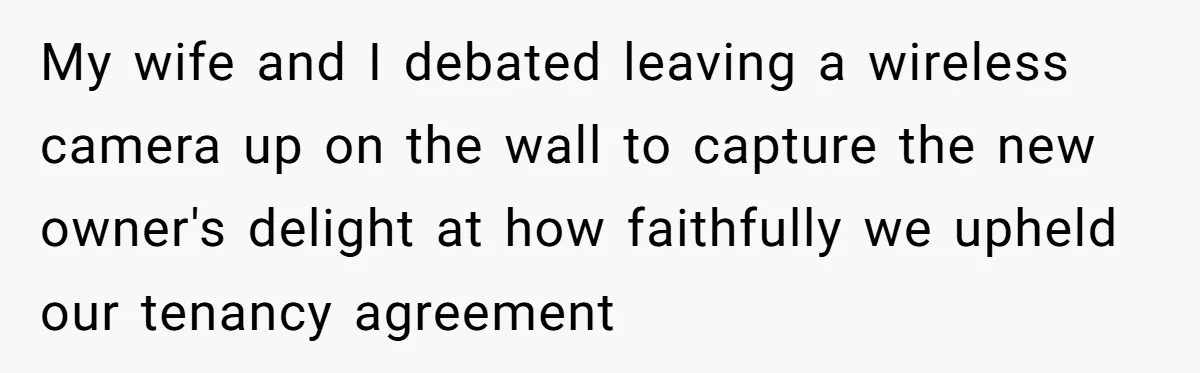 My wife and I debated leaving a wireless camera up on the wall to capture the new owner's delight at how faithfully we upheld our tenancy agreement