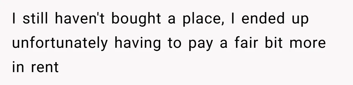 I still haven't bought a place, I ended up unfortunately having to pay a fair bit more in rent