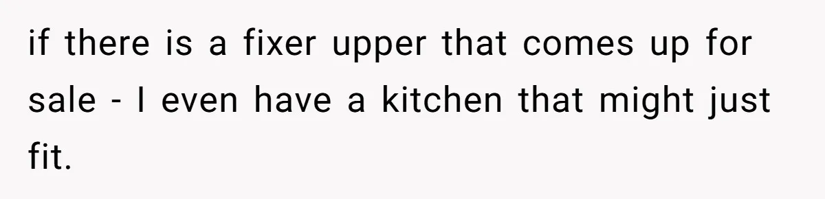 if there is a fixer upper that comes up for sale - I even have a kitchen that might just fit.