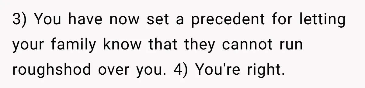 3) You have now set a precedent for letting your family know that they cannot run roughshod over you. 4) You're right.