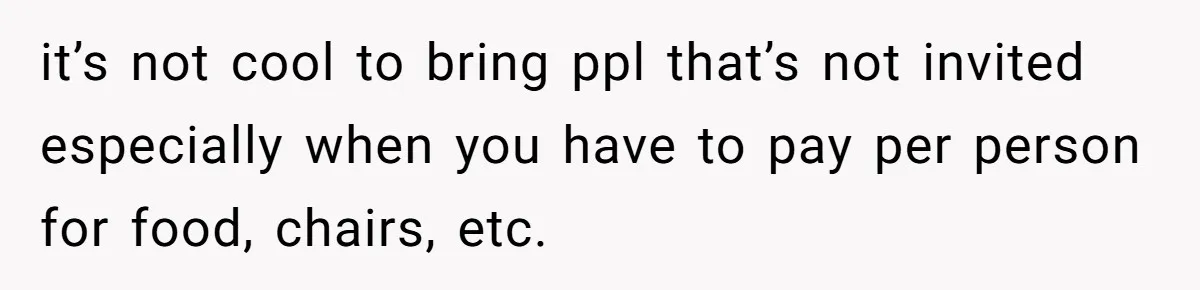 it’s not cool to bring ppl that’s not invited especially when you have to pay per person for food, chairs, etc.