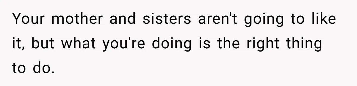 Your mother and sisters aren't going to like it, but what you're doing is the right thing to do.