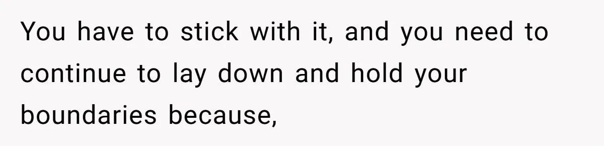 You have to stick with it, and you need to continue to lay down and hold your boundaries because,