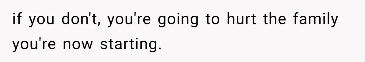if you don't, you're going to hurt the family you're now starting.