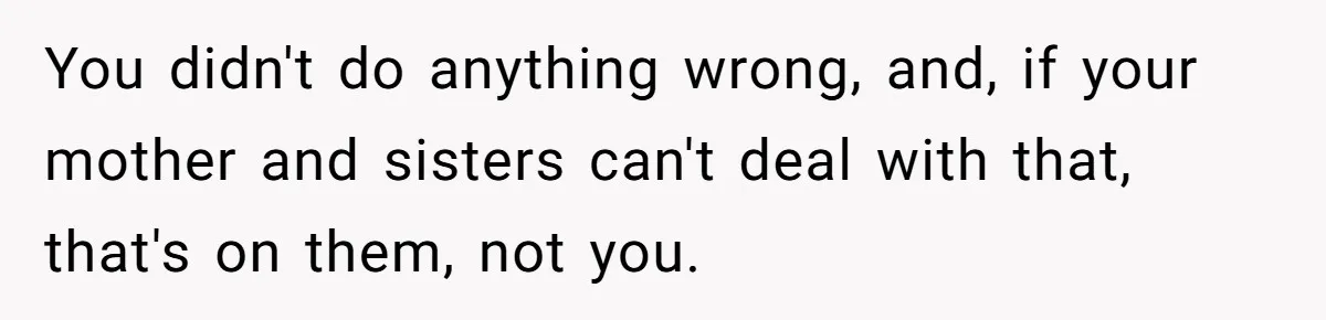 You didn't do anything wrong, and, if your mother and sisters can't deal with that, that's on them, not you.
