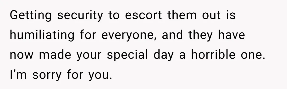 Getting security to escort them out is humiliating for everyone, and they have now made your special day a horrible one. I’m sorry for you.