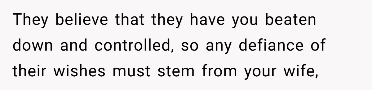 They believe that they have you beaten down and controlled, so any defiance of their wishes must stem from your wife,