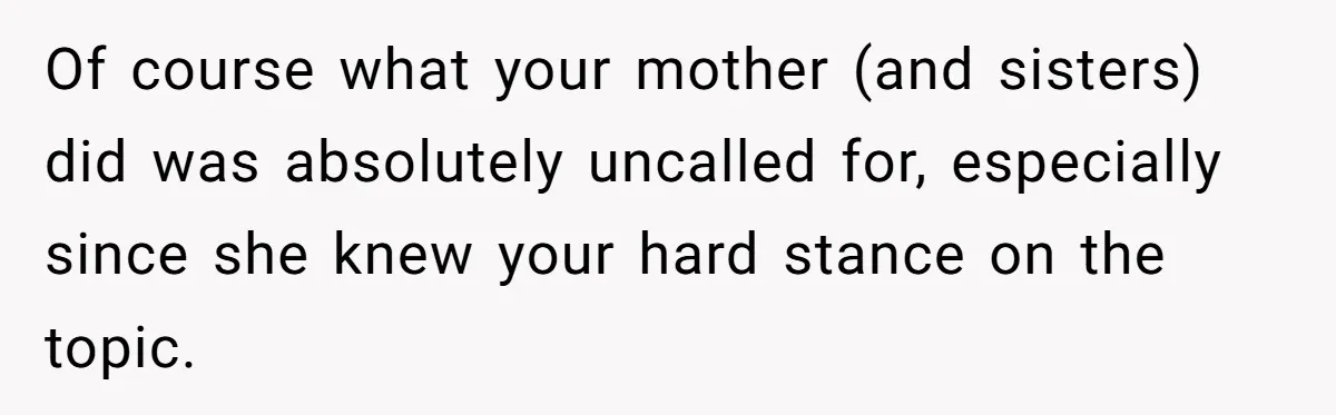 Of course what your mother (and sisters) did was absolutely uncalled for, especially since she knew your hard stance on the topic.