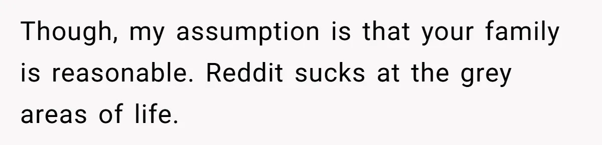 Though, my assumption is that your family is reasonable. Reddit sucks at the grey areas of life.