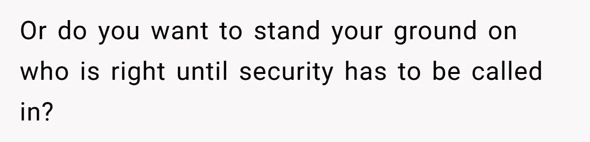 Or do you want to stand your ground on who is right until security has to be called in?