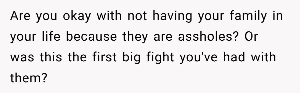 Are you okay with not having your family in your life because they are assholes? Or was this the first big fight you've had with them?