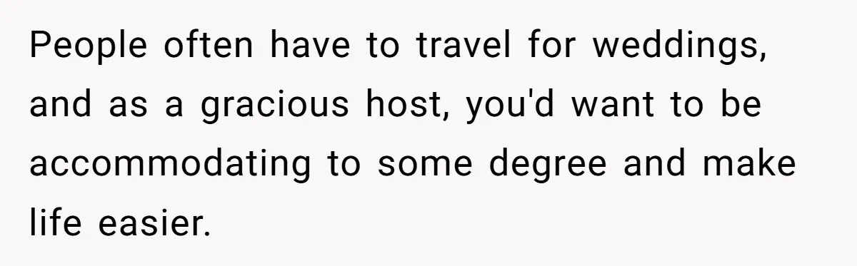People often have to travel for weddings, and as a gracious host, you'd want to be accommodating to some degree and make life easier.