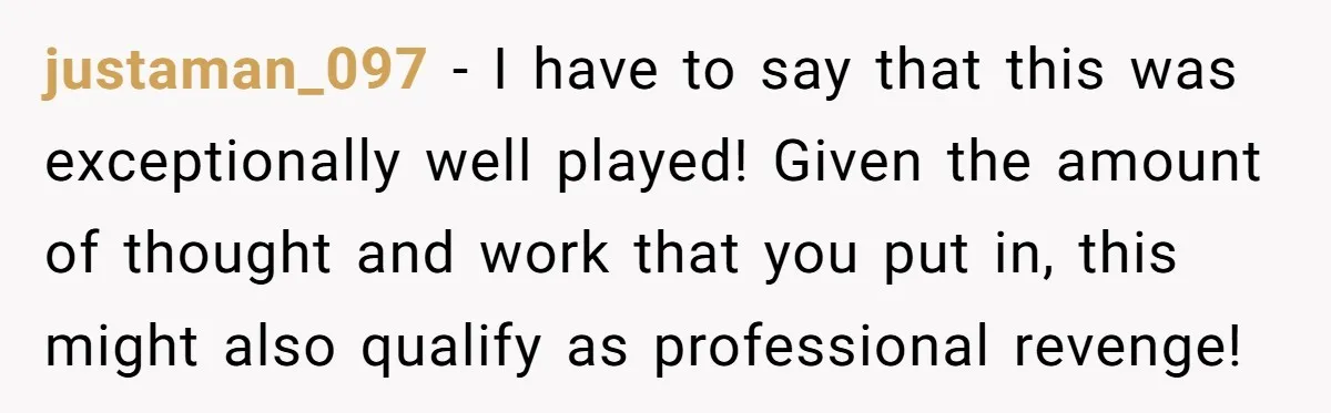 justaman_097 − I have to say that this was exceptionally well played! Given the amount of thought and work that you put in, this might also qualify as professional revenge!