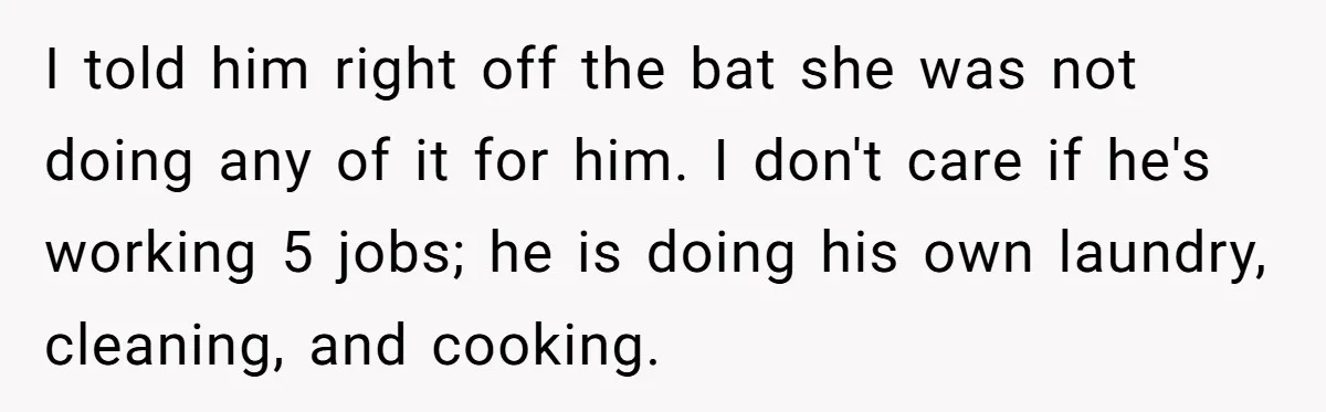 I told him right off the bat she was not doing any of it for him. I don't care if he's working 5 jobs; he is doing his own laundry,...