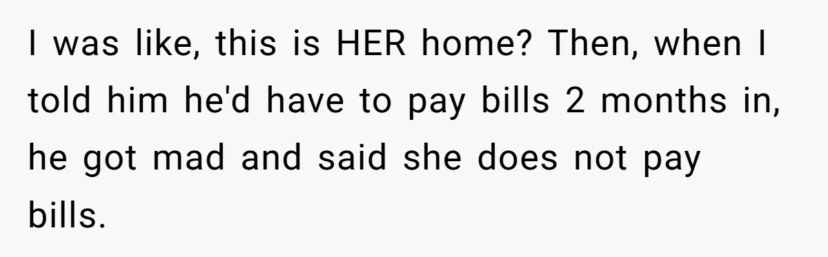 I was like, this is HER home? Then, when I told him he'd have to pay bills 2 months in, he got mad and said she does not pay bills.