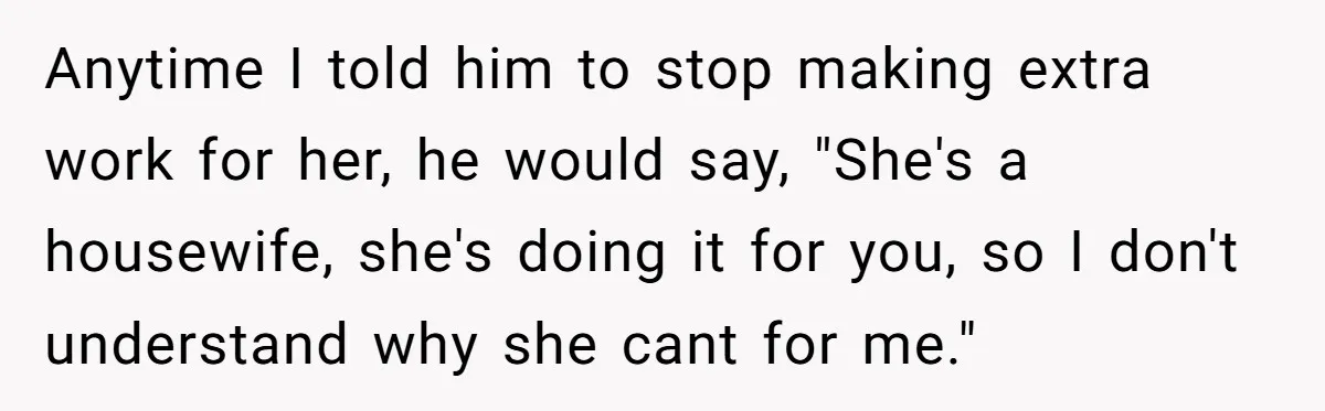 Anytime I told him to stop making extra work for her, he would say, "She's a housewife, she's doing it for you, so I don't understand why she cant for...