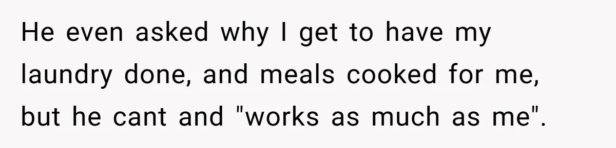He even asked why I get to have my laundry done, and meals cooked for me, but he cant and "works as much as me".