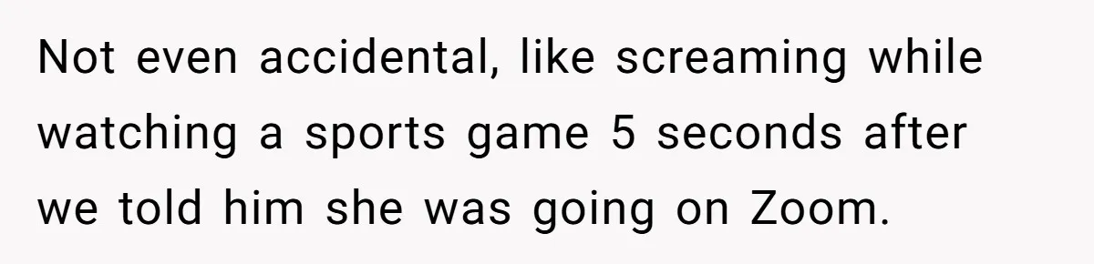 Not even accidental, like screaming while watching a sports game 5 seconds after we told him she was going on Zoom.