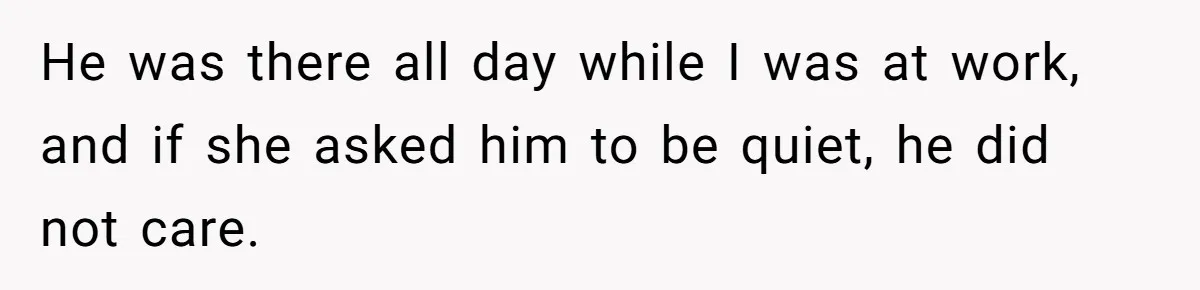 He was there all day while I was at work, and if she asked him to be quiet, he did not care.