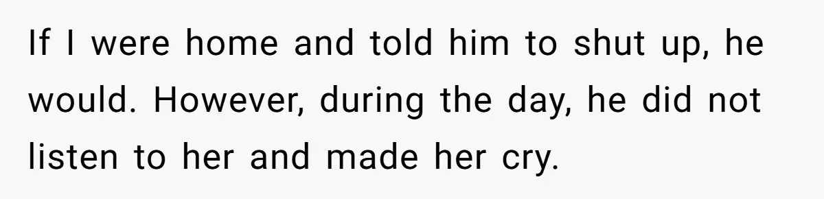 If I were home and told him to shut up, he would. However, during the day, he did not listen to her and made her cry.