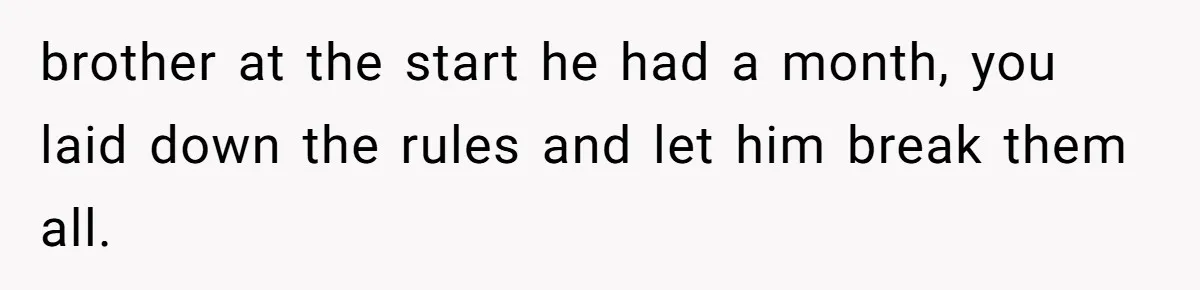 brother at the start he had a month, you laid down the rules and let him break them all.