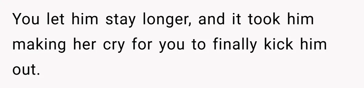 You let him stay longer, and it took him making her cry for you to finally kick him out.