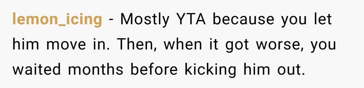 lemon_icing − Mostly YTA because you let him move in. Then, when it got worse, you waited months before kicking him out.