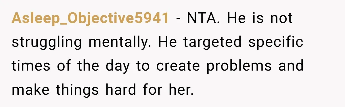 Asleep_Objective5941 − NTA. He is not struggling mentally. He targeted specific times of the day to create problems and make things hard for her.